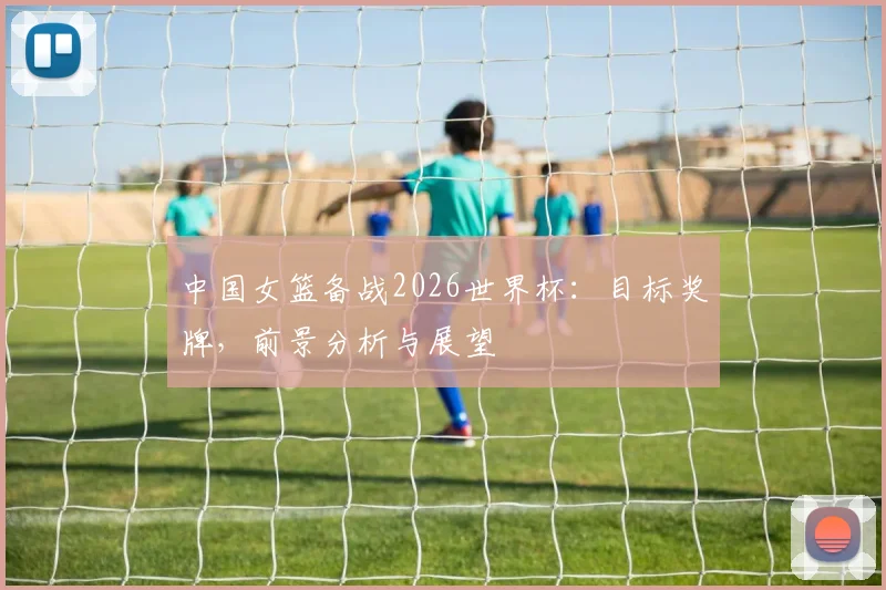 中国女篮备战2026世界杯：目标奖牌，前景分析与展望
