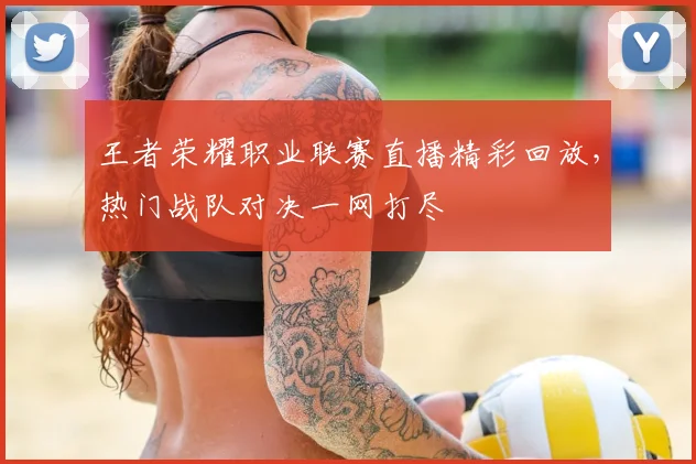 王者荣耀职业联赛直播精彩回放，热门战队对决一网打尽
