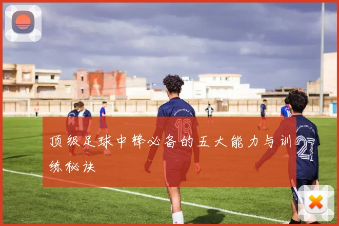 顶级足球中锋必备的五大能力与训练秘诀