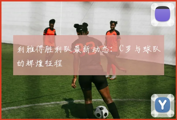 利雅得胜利队最新动态：C罗与球队的辉煌征程