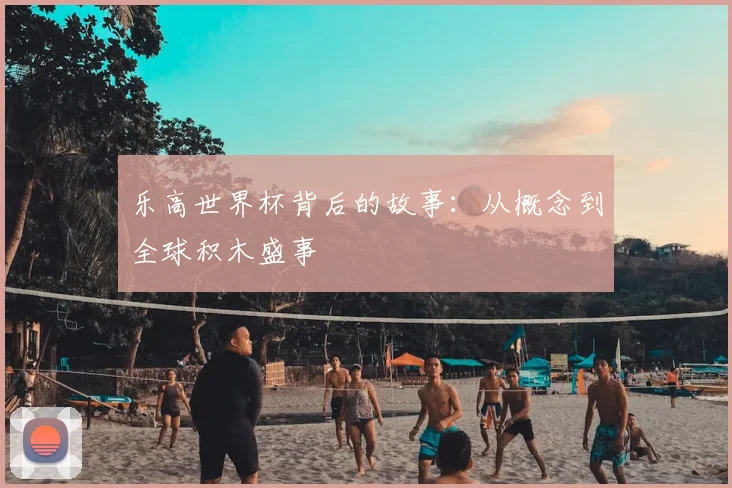 乐高世界杯背后的故事：从概念到全球积木盛事
