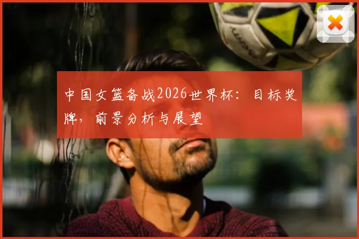 中国女篮备战2026世界杯:目标奖牌,前景分析与展望
